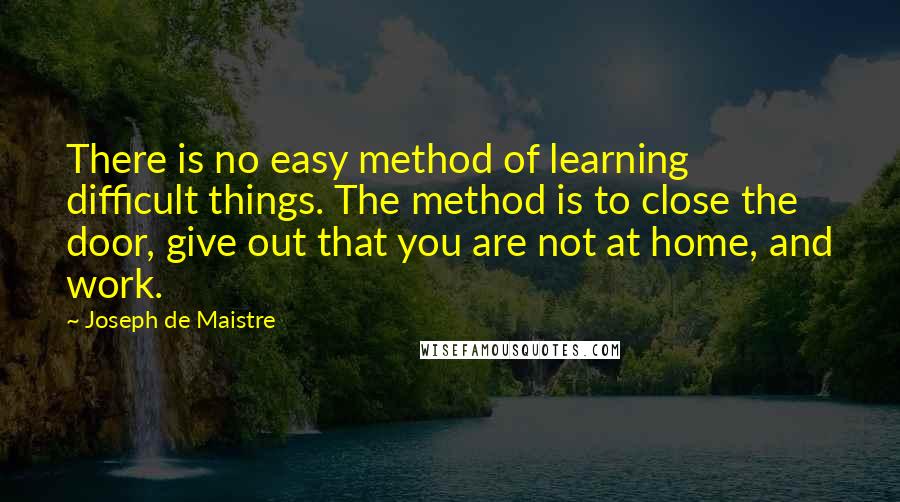 Joseph De Maistre Quotes: There is no easy method of learning difficult things. The method is to close the door, give out that you are not at home, and work.