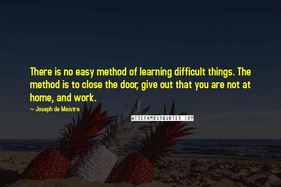 Joseph De Maistre Quotes: There is no easy method of learning difficult things. The method is to close the door, give out that you are not at home, and work.