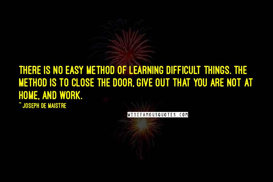 Joseph De Maistre Quotes: There is no easy method of learning difficult things. The method is to close the door, give out that you are not at home, and work.