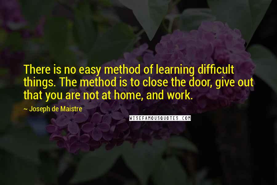 Joseph De Maistre Quotes: There is no easy method of learning difficult things. The method is to close the door, give out that you are not at home, and work.