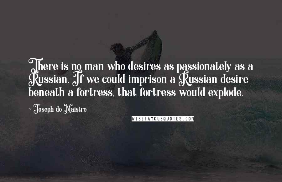 Joseph De Maistre Quotes: There is no man who desires as passionately as a Russian. If we could imprison a Russian desire beneath a fortress, that fortress would explode.