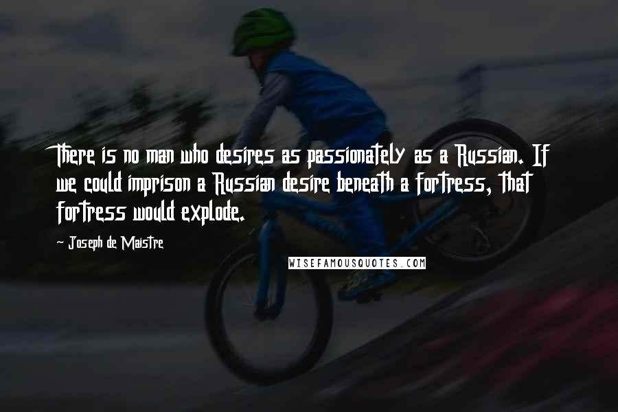 Joseph De Maistre Quotes: There is no man who desires as passionately as a Russian. If we could imprison a Russian desire beneath a fortress, that fortress would explode.