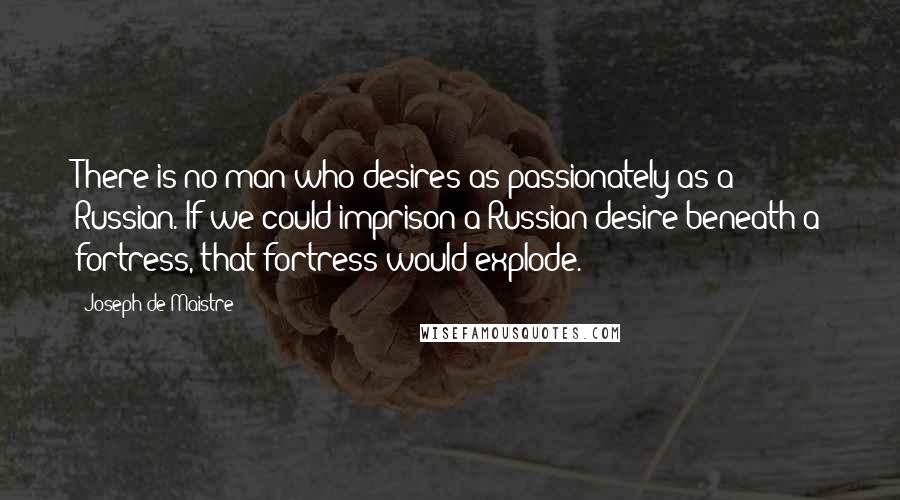 Joseph De Maistre Quotes: There is no man who desires as passionately as a Russian. If we could imprison a Russian desire beneath a fortress, that fortress would explode.
