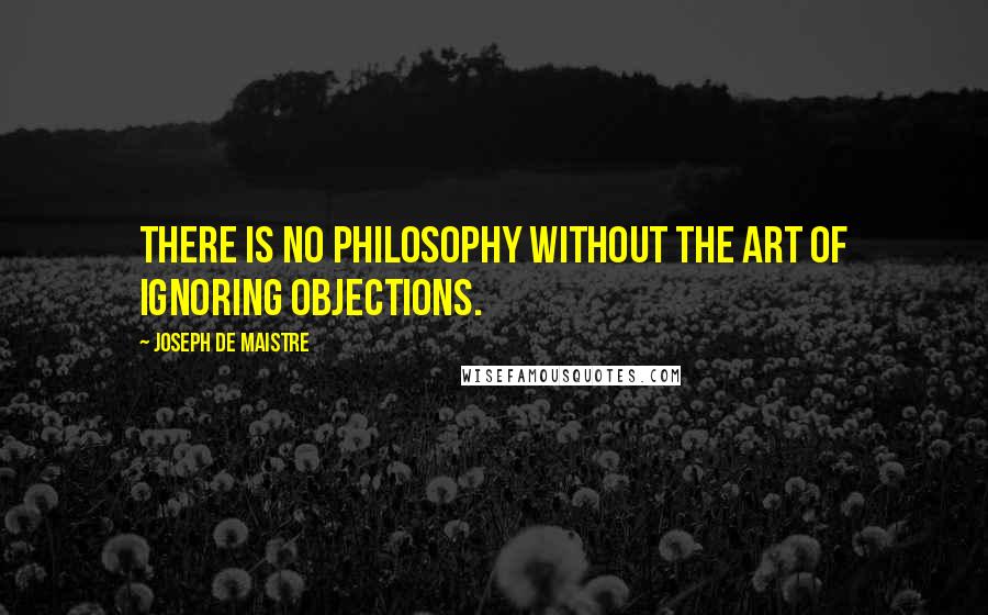 Joseph De Maistre Quotes: There is no philosophy without the art of ignoring objections.