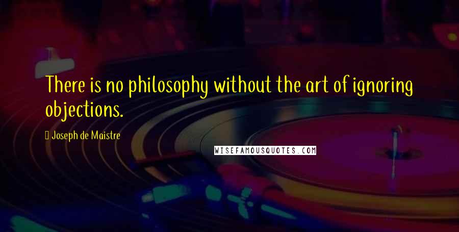 Joseph De Maistre Quotes: There is no philosophy without the art of ignoring objections.