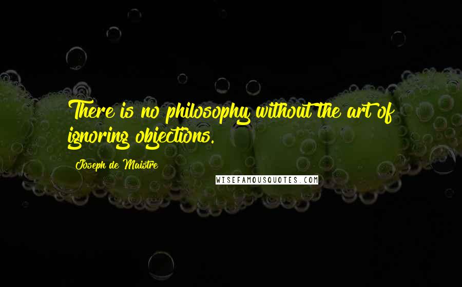 Joseph De Maistre Quotes: There is no philosophy without the art of ignoring objections.