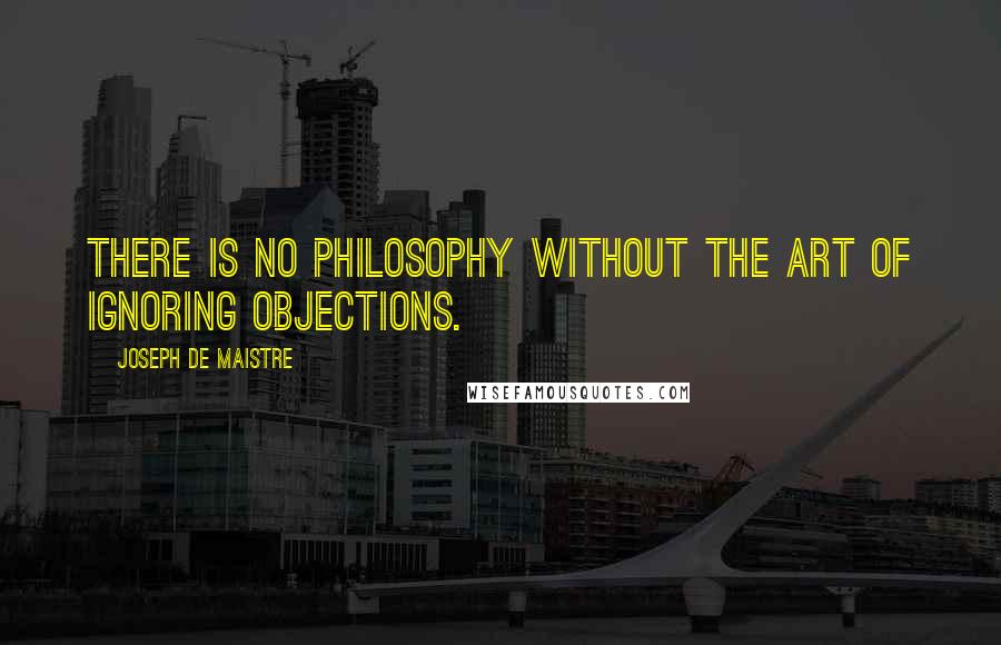 Joseph De Maistre Quotes: There is no philosophy without the art of ignoring objections.