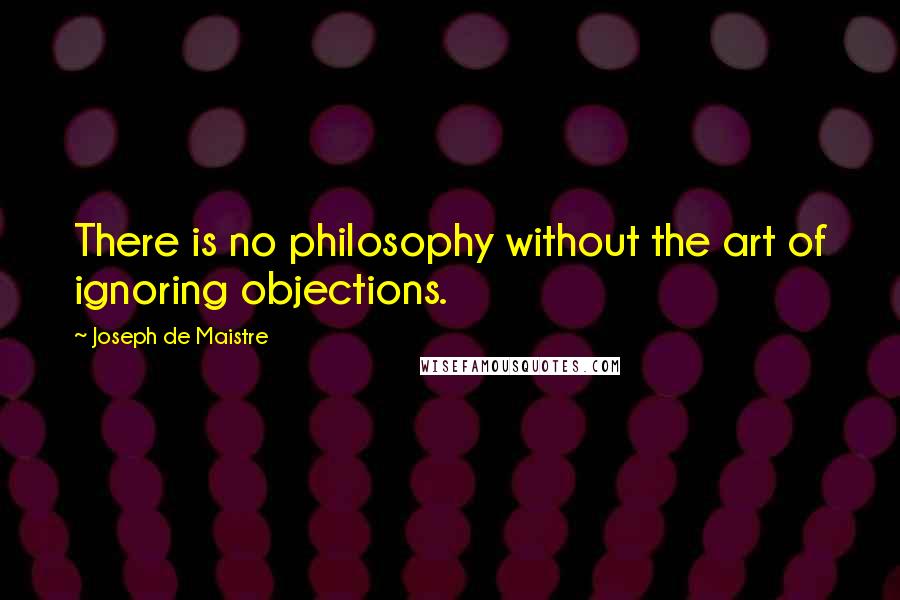 Joseph De Maistre Quotes: There is no philosophy without the art of ignoring objections.