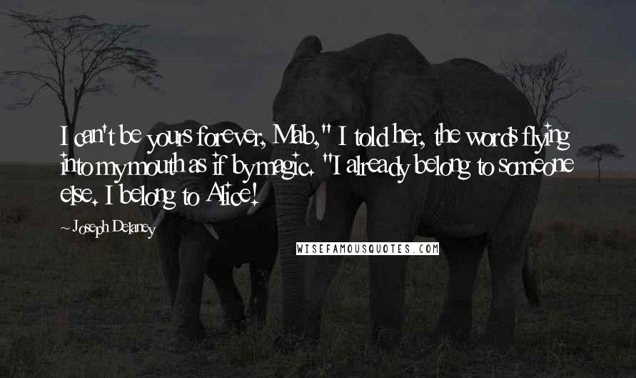 Joseph Delaney Quotes: I can't be yours forever, Mab," I told her, the words flying into my mouth as if by magic. "I already belong to someone else. I belong to Alice!