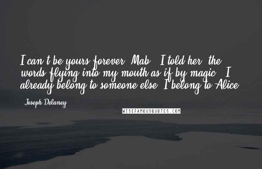 Joseph Delaney Quotes: I can't be yours forever, Mab," I told her, the words flying into my mouth as if by magic. "I already belong to someone else. I belong to Alice!