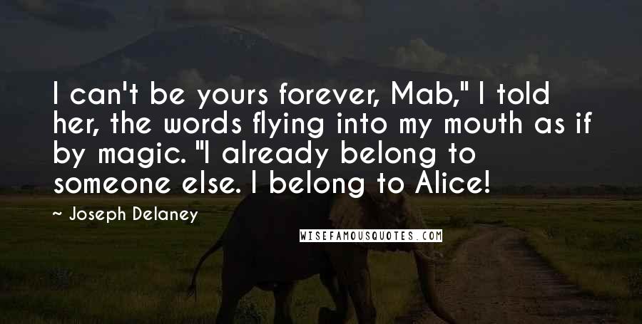 Joseph Delaney Quotes: I can't be yours forever, Mab," I told her, the words flying into my mouth as if by magic. "I already belong to someone else. I belong to Alice!