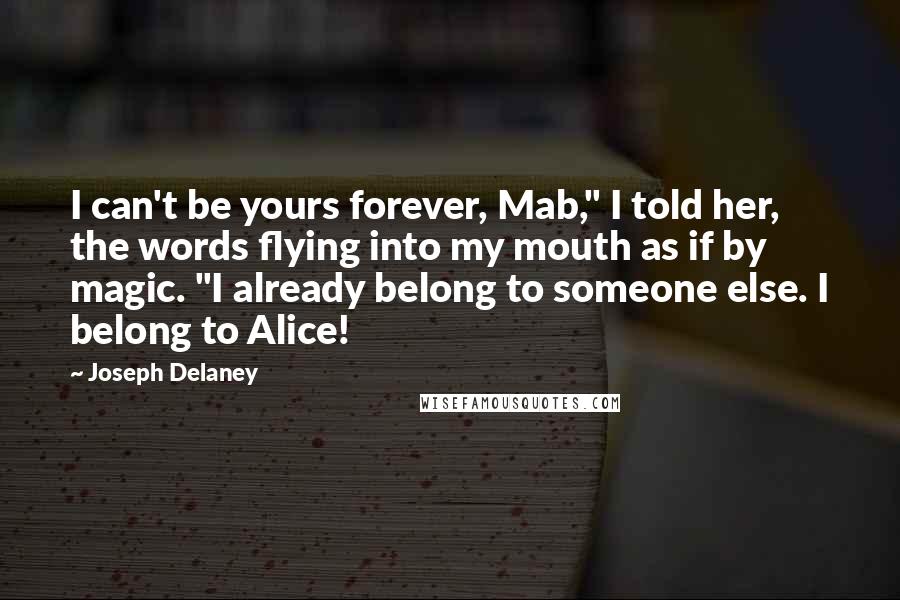 Joseph Delaney Quotes: I can't be yours forever, Mab," I told her, the words flying into my mouth as if by magic. "I already belong to someone else. I belong to Alice!