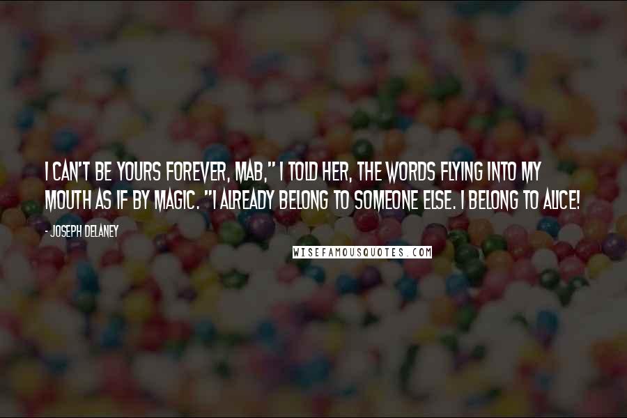 Joseph Delaney Quotes: I can't be yours forever, Mab," I told her, the words flying into my mouth as if by magic. "I already belong to someone else. I belong to Alice!