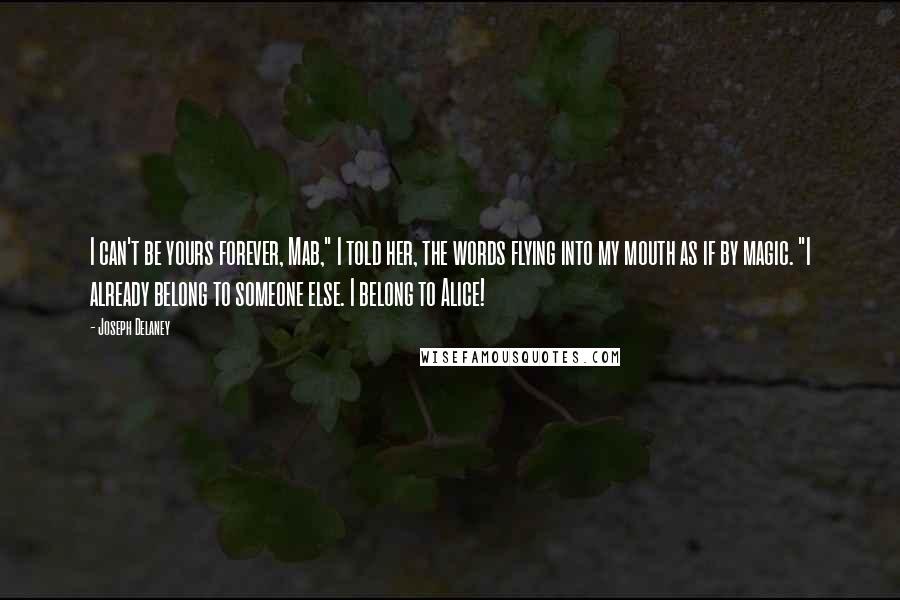 Joseph Delaney Quotes: I can't be yours forever, Mab," I told her, the words flying into my mouth as if by magic. "I already belong to someone else. I belong to Alice!