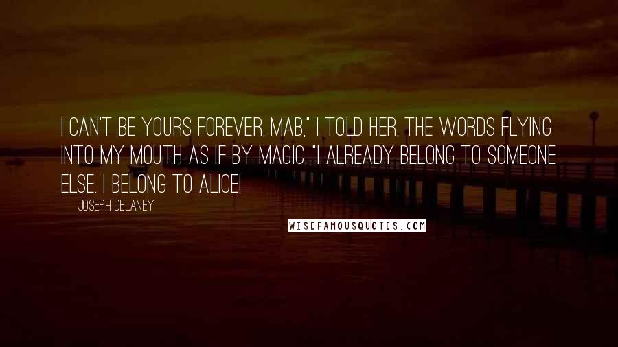 Joseph Delaney Quotes: I can't be yours forever, Mab," I told her, the words flying into my mouth as if by magic. "I already belong to someone else. I belong to Alice!