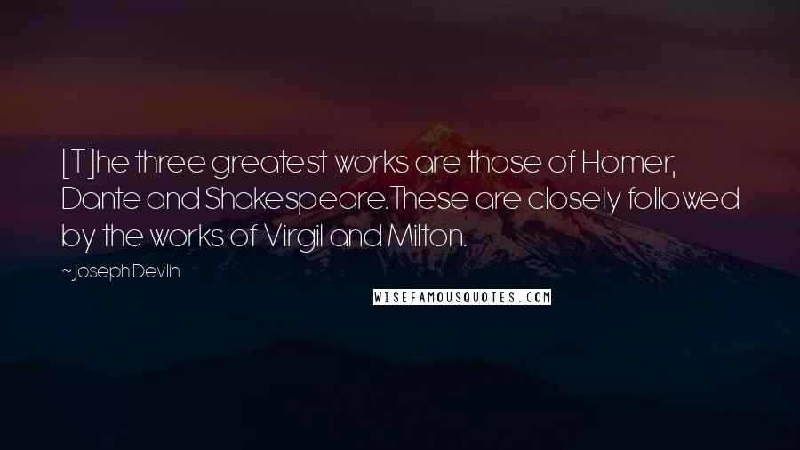 Joseph Devlin Quotes: [T]he three greatest works are those of Homer, Dante and Shakespeare.These are closely followed by the works of Virgil and Milton.