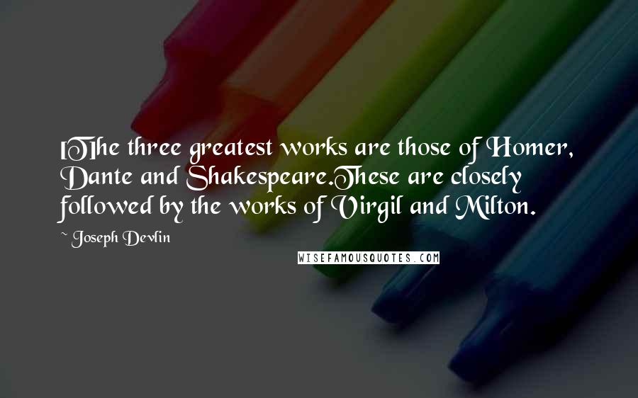 Joseph Devlin Quotes: [T]he three greatest works are those of Homer, Dante and Shakespeare.These are closely followed by the works of Virgil and Milton.