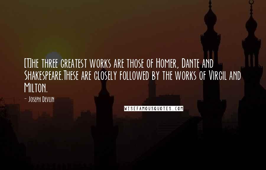 Joseph Devlin Quotes: [T]he three greatest works are those of Homer, Dante and Shakespeare.These are closely followed by the works of Virgil and Milton.