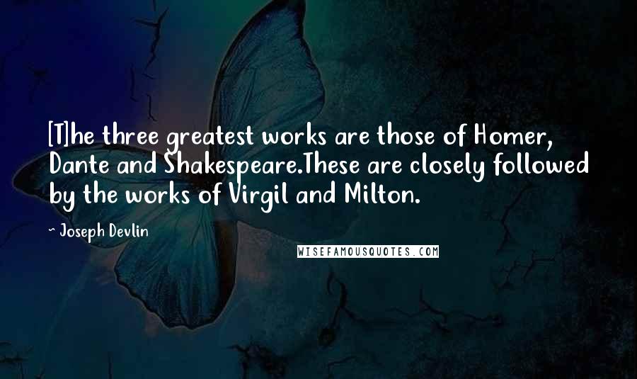 Joseph Devlin Quotes: [T]he three greatest works are those of Homer, Dante and Shakespeare.These are closely followed by the works of Virgil and Milton.