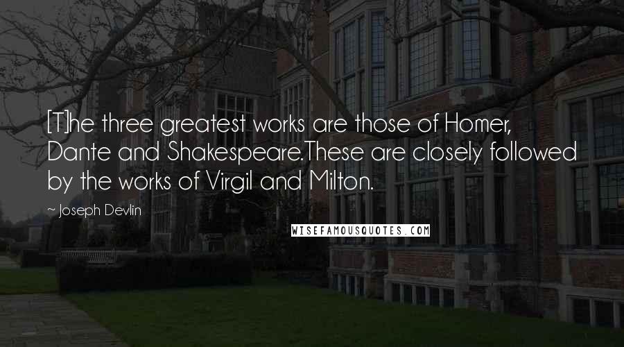 Joseph Devlin Quotes: [T]he three greatest works are those of Homer, Dante and Shakespeare.These are closely followed by the works of Virgil and Milton.