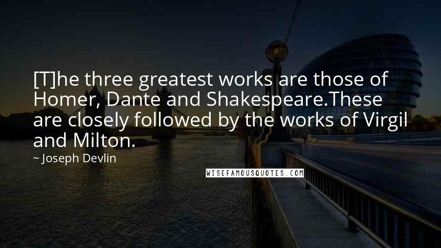 Joseph Devlin Quotes: [T]he three greatest works are those of Homer, Dante and Shakespeare.These are closely followed by the works of Virgil and Milton.