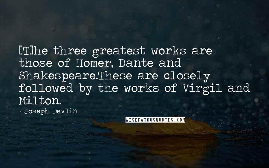 Joseph Devlin Quotes: [T]he three greatest works are those of Homer, Dante and Shakespeare.These are closely followed by the works of Virgil and Milton.