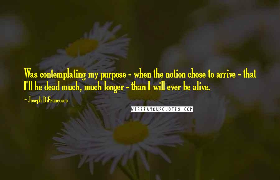 Joseph DiFrancesco Quotes: Was contemplating my purpose - when the notion chose to arrive - that I'll be dead much, much longer - than I will ever be alive.