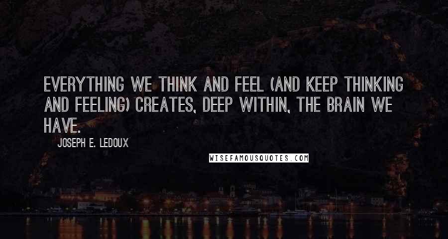 Joseph E. Ledoux Quotes: Everything we think and feel (and keep thinking and feeling) creates, deep within, the brain we have.