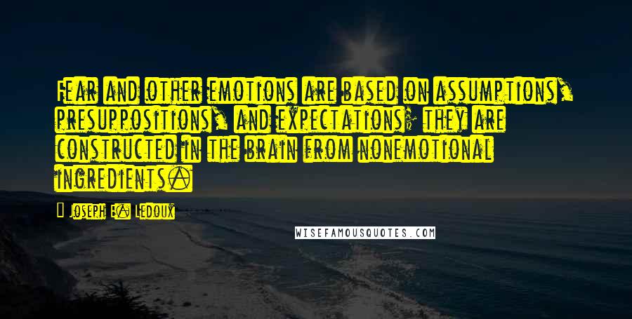 Joseph E. Ledoux Quotes: Fear and other emotions are based on assumptions, presuppositions, and expectations; they are constructed in the brain from nonemotional ingredients.