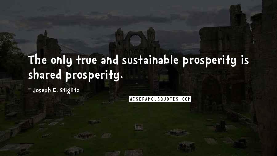 Joseph E. Stiglitz Quotes: The only true and sustainable prosperity is shared prosperity.