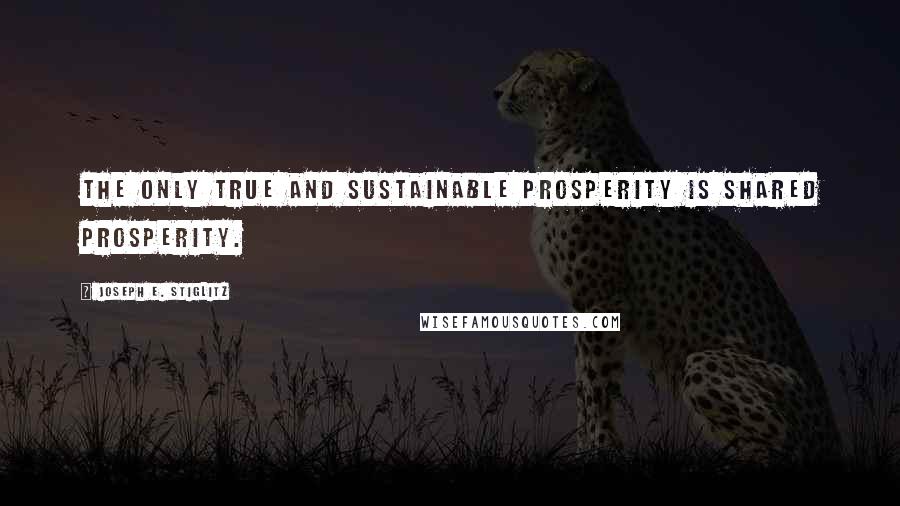 Joseph E. Stiglitz Quotes: The only true and sustainable prosperity is shared prosperity.