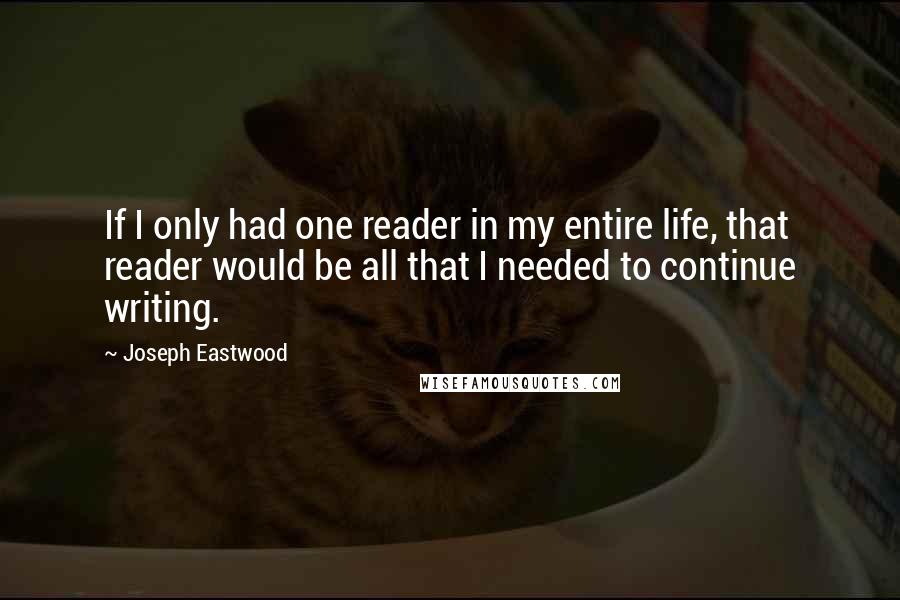 Joseph Eastwood Quotes: If I only had one reader in my entire life, that reader would be all that I needed to continue writing.