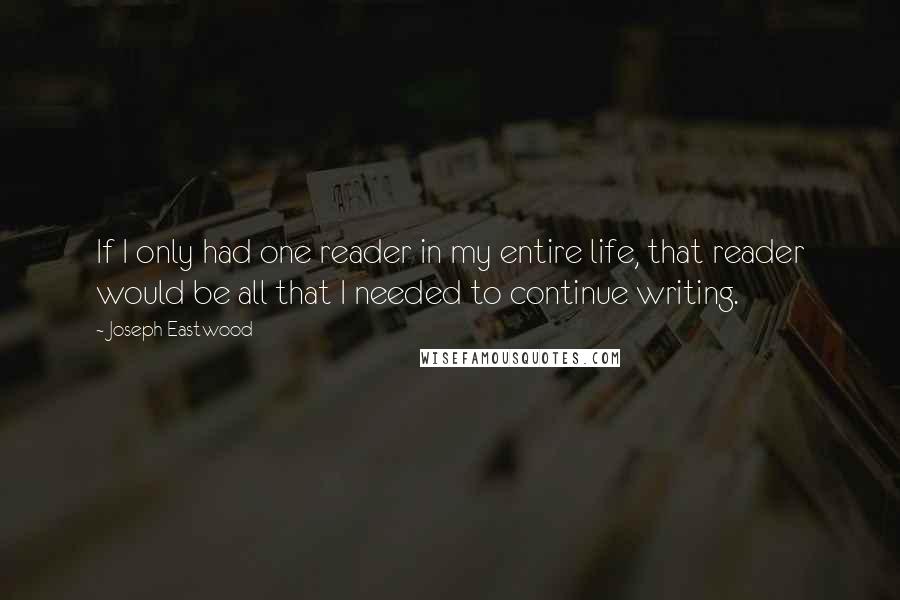 Joseph Eastwood Quotes: If I only had one reader in my entire life, that reader would be all that I needed to continue writing.