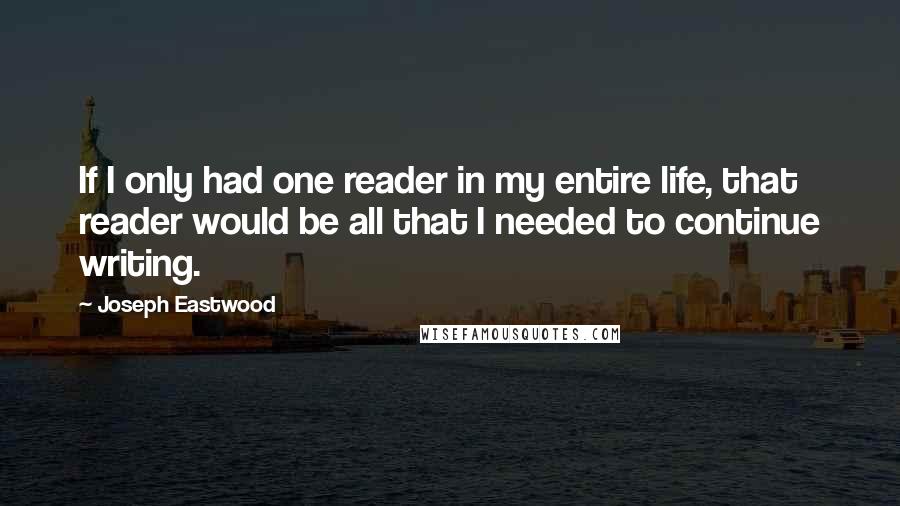 Joseph Eastwood Quotes: If I only had one reader in my entire life, that reader would be all that I needed to continue writing.