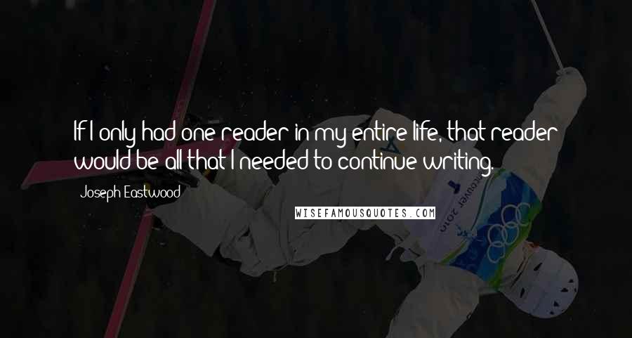 Joseph Eastwood Quotes: If I only had one reader in my entire life, that reader would be all that I needed to continue writing.