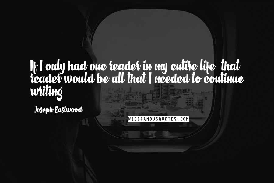 Joseph Eastwood Quotes: If I only had one reader in my entire life, that reader would be all that I needed to continue writing.