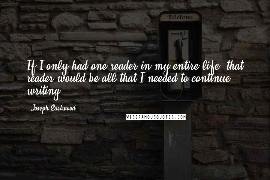 Joseph Eastwood Quotes: If I only had one reader in my entire life, that reader would be all that I needed to continue writing.