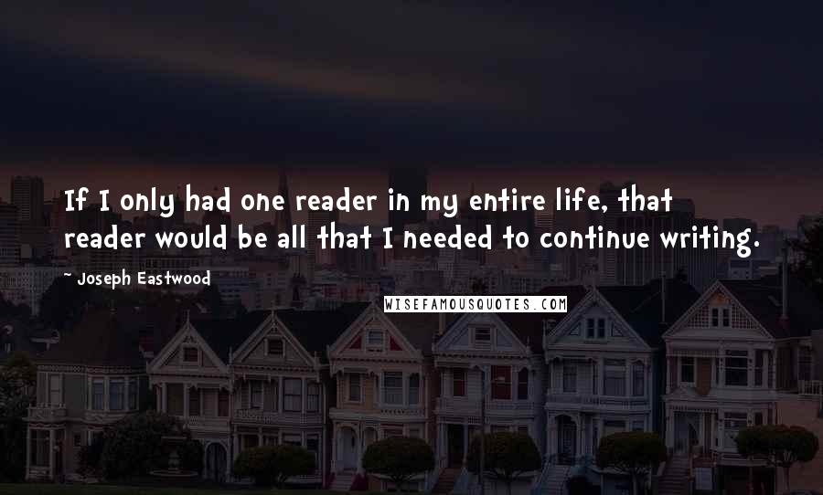 Joseph Eastwood Quotes: If I only had one reader in my entire life, that reader would be all that I needed to continue writing.