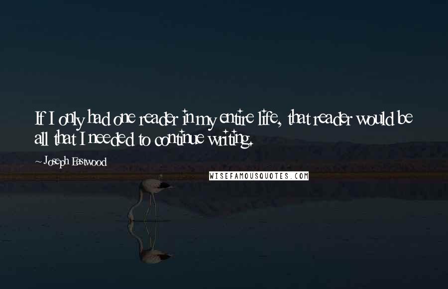 Joseph Eastwood Quotes: If I only had one reader in my entire life, that reader would be all that I needed to continue writing.