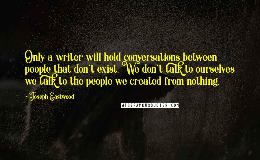 Joseph Eastwood Quotes: Only a writer will hold conversations between people that don't exist. We don't talk to ourselves we talk to the people we created from nothing.