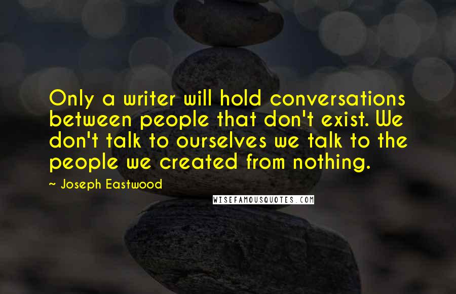 Joseph Eastwood Quotes: Only a writer will hold conversations between people that don't exist. We don't talk to ourselves we talk to the people we created from nothing.