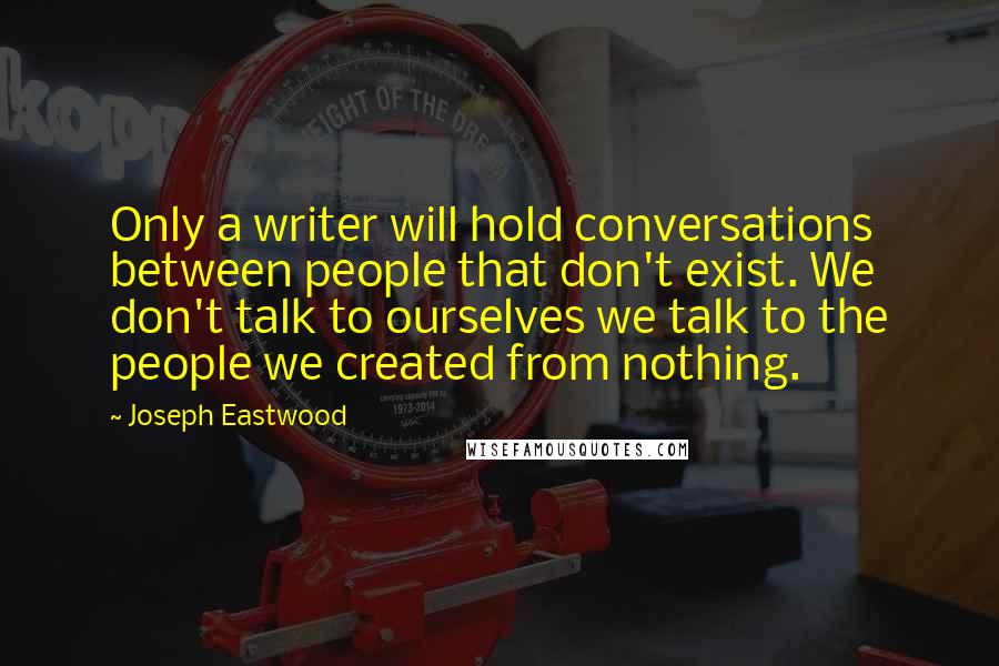 Joseph Eastwood Quotes: Only a writer will hold conversations between people that don't exist. We don't talk to ourselves we talk to the people we created from nothing.