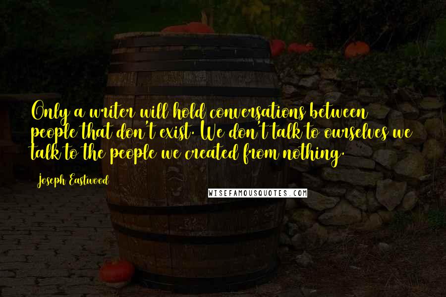 Joseph Eastwood Quotes: Only a writer will hold conversations between people that don't exist. We don't talk to ourselves we talk to the people we created from nothing.
