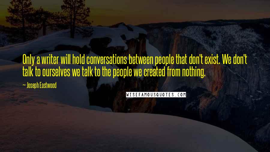 Joseph Eastwood Quotes: Only a writer will hold conversations between people that don't exist. We don't talk to ourselves we talk to the people we created from nothing.