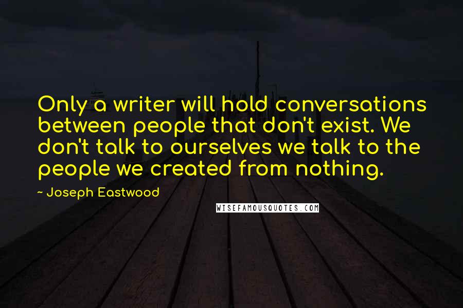 Joseph Eastwood Quotes: Only a writer will hold conversations between people that don't exist. We don't talk to ourselves we talk to the people we created from nothing.