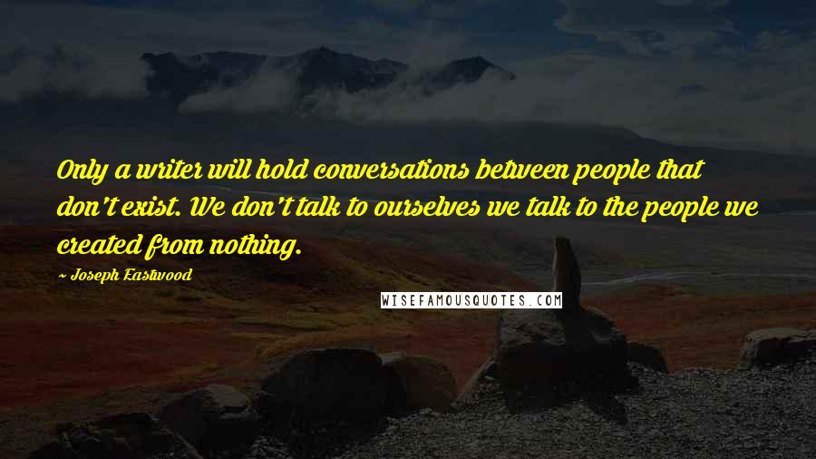 Joseph Eastwood Quotes: Only a writer will hold conversations between people that don't exist. We don't talk to ourselves we talk to the people we created from nothing.