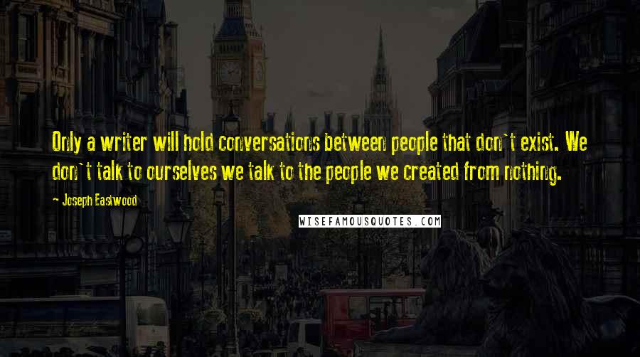 Joseph Eastwood Quotes: Only a writer will hold conversations between people that don't exist. We don't talk to ourselves we talk to the people we created from nothing.