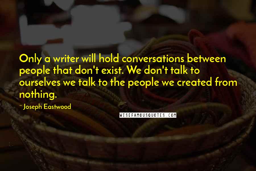 Joseph Eastwood Quotes: Only a writer will hold conversations between people that don't exist. We don't talk to ourselves we talk to the people we created from nothing.