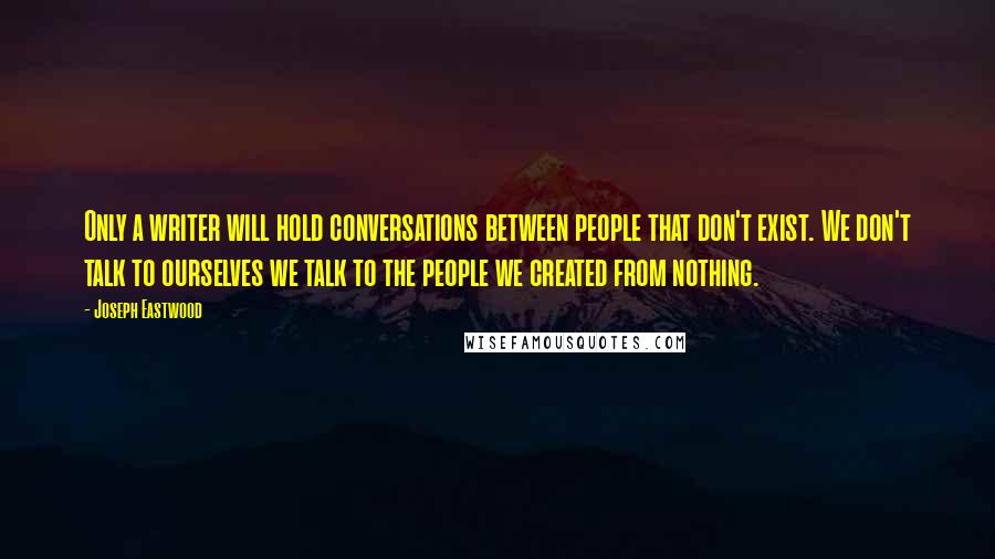 Joseph Eastwood Quotes: Only a writer will hold conversations between people that don't exist. We don't talk to ourselves we talk to the people we created from nothing.