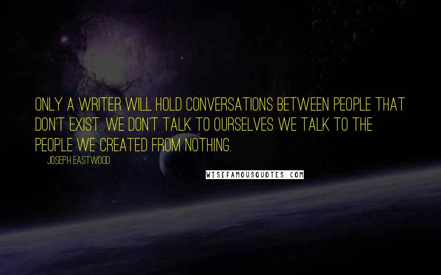 Joseph Eastwood Quotes: Only a writer will hold conversations between people that don't exist. We don't talk to ourselves we talk to the people we created from nothing.